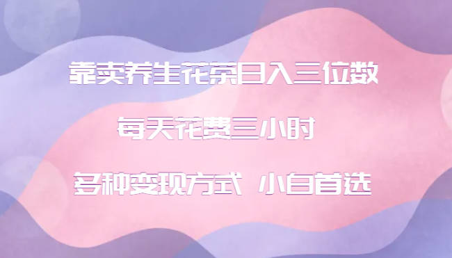 【免费资源】靠卖养生花茶日入三位数，每天花费三小时 多种变现方式 小白首选（2024-08-22）